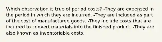 Which observation is true of period costs? -They are expensed in the period in which they are incurred. -They are included as part of the cost of manufactured goods. -They include costs that are incurred to convert materials into the finished product. -They are also known as inventoriable costs.