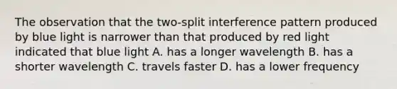 The observation that the two-split interference pattern produced by blue light is narrower than that produced by red light indicated that blue light A. has a longer wavelength B. has a shorter wavelength C. travels faster D. has a lower frequency