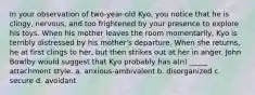 In your observation of two-year-old Kyo, you notice that he is clingy, nervous, and too frightened by your presence to explore his toys. When his mother leaves the room momentarily, Kyo is terribly distressed by his mother's departure. When she returns, he at first clings to her, but then strikes out at her in anger. John Bowlby would suggest that Kyo probably has a(n) _____ attachment style. a. anxious-ambivalent b. disorganized c. secure d. avoidant