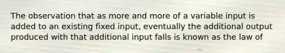 The observation that as more and more of a variable input is added to an existing fixed input, eventually the additional output produced with that additional input falls is known as the law of