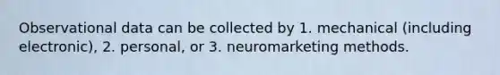 Observational data can be collected by 1. mechanical (including electronic), 2. personal, or 3. neuromarketing methods.