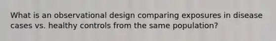 What is an observational design comparing exposures in disease cases vs. healthy controls from the same population?