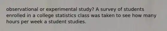 observational or experimental study? A survey of students enrolled in a college statistics class was taken to see how many hours per week a student studies.