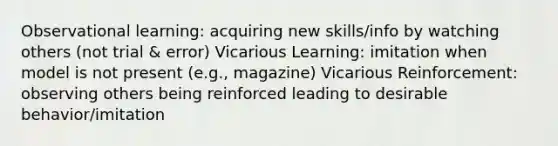 Observational learning: acquiring new skills/info by watching others (not trial & error) Vicarious Learning: imitation when model is not present (e.g., magazine) Vicarious Reinforcement: observing others being reinforced leading to desirable behavior/imitation