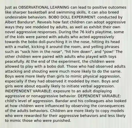 Just as OBSERVATIONAL LEARNING can lead to positive outcomes like sharper basketball and swimming skills, it can also breed undesirable behaviors. BOBO DOLL EXPERIMENT: conducted by Albert Bandura*. Reveals how fast children can adopt aggressive ways they see modeled by adults, as well as exhibit their own novel aggressive responses. During the 76 kid's playtime, some of the kids were paired with adults who acted aggressively towards the bobo doll-punching it in the nose, hitting its head with a mallet, kicking it around the room, and yelling phrases such as "sock him in the nose", "hit him down", and "pow!' The other children were paired with adults who played with toys peacefully. At the end of the experiment, the children were allowed to play with a bobo doll. Those who had observed adults attacking and shouting were much more likely to do the same. Boys were more likely than girls to mimic physical aggression, especially if they had observed it modeled by men. Boys and girls were about equally likely to initiate verbal aggression. INDEPENDENT VARIABLE: exposure to an adult displaying aggressive or nonaggressive behavior. DEPENDENT VARIABLE: child's level of aggression. Bandar and his colleagues also looked at how children were influenced by observing the consequences of the adults behaviors. Children are more likely to copy models who were rewarded for their aggressive behaviors and less likely to mimic those who were punished.