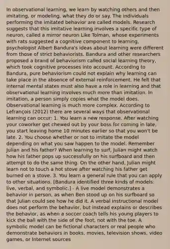 In observational learning, we learn by watching others and then imitating, or modeling, what they do or say. The individuals performing the imitated behavior are called models. Research suggests that this imitative learning involves a specific type of neuron, called a mirror neuron Like Tolman, whose experiments with rats suggested a cognitive component to learning, psychologist Albert Bandura's ideas about learning were different from those of strict behaviorists. Bandura and other researchers proposed a brand of behaviorism called social learning theory, which took cognitive processes into account. According to Bandura, pure behaviorism could not explain why learning can take place in the absence of external reinforcement. He felt that internal mental states must also have a role in learning and that observational learning involves much more than imitation. In imitation, a person simply copies what the model does. Observational learning is much more complex. According to Lefrançois (2012) there are several ways that observational learning can occur: 1. You learn a new response. After watching your coworker get chewed out by your boss for coming in late, you start leaving home 10 minutes earlier so that you won't be late. 2. You choose whether or not to imitate the model depending on what you saw happen to the model. Remember Julian and his father? When learning to surf, Julian might watch how his father pops up successfully on his surfboard and then attempt to do the same thing. On the other hand, Julian might learn not to touch a hot stove after watching his father get burned on a stove. 3. You learn a general rule that you can apply to other situations. [Bandura identified three kinds of models: live, verbal, and symbolic.] - A live model demonstrates a behavior in person, as when Ben stood up on his surfboard so that Julian could see how he did it. A verbal instructional model does not perform the behavior, but instead explains or describes the behavior, as when a soccer coach tells his young players to kick the ball with the side of the foot, not with the toe. A symbolic model can be fictional characters or real people who demonstrate behaviors in books, movies, television shows, video games, or Internet sources