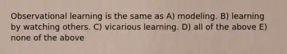 Observational learning is the same as A) modeling. B) learning by watching others. C) vicarious learning. D) all of the above E) none of the above