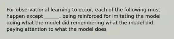 For observational learning to occur, each of the following must happen except ______. being reinforced for imitating the model doing what the model did remembering what the model did paying attention to what the model does