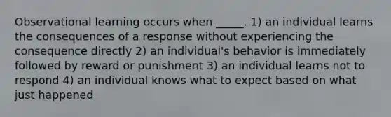 Observational learning occurs when _____. 1) an individual learns the consequences of a response without experiencing the consequence directly 2) an individual's behavior is immediately followed by reward or punishment 3) an individual learns not to respond 4) an individual knows what to expect based on what just happened