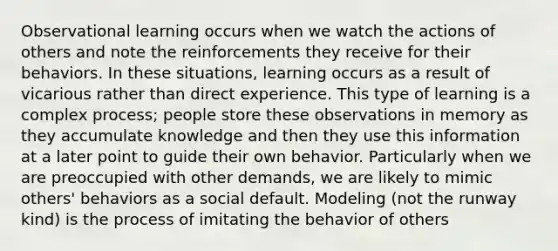 Observational learning occurs when we watch the actions of others and note the reinforcements they receive for their behaviors. In these situations, learning occurs as a result of vicarious rather than direct experience. This type of learning is a complex process; people store these observations in memory as they accumulate knowledge and then they use this information at a later point to guide their own behavior. Particularly when we are preoccupied with other demands, we are likely to mimic others' behaviors as a social default. Modeling (not the runway kind) is the process of imitating the behavior of others