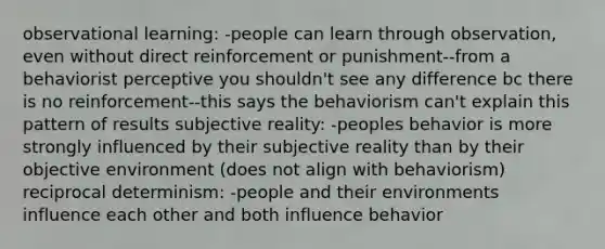 observational learning: -people can learn through observation, even without direct reinforcement or punishment--from a behaviorist perceptive you shouldn't see any difference bc there is no reinforcement--this says the behaviorism can't explain this pattern of results subjective reality: -peoples behavior is more strongly influenced by their subjective reality than by their objective environment (does not align with behaviorism) reciprocal determinism: -people and their environments influence each other and both influence behavior