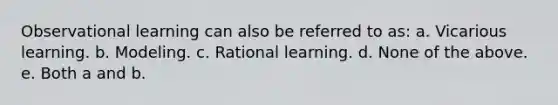 Observational learning can also be referred to as: a. Vicarious learning. b. Modeling. c. Rational learning. d. None of the above. e. Both a and b.