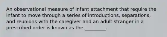 An observational measure of infant attachment that require the infant to move through a series of introductions, separations, and reunions with the caregiver and an adult stranger in a prescribed order is known as the _________.