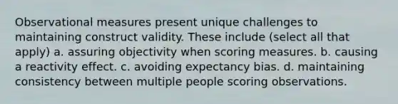 Observational measures present unique challenges to maintaining construct validity. These include (select all that apply) a. assuring objectivity when scoring measures. b. causing a reactivity effect. c. avoiding expectancy bias. d. maintaining consistency between multiple people scoring observations.