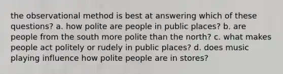 the observational method is best at answering which of these questions? a. how polite are people in public places? b. are people from the south more polite than the north? c. what makes people act politely or rudely in public places? d. does music playing influence how polite people are in stores?