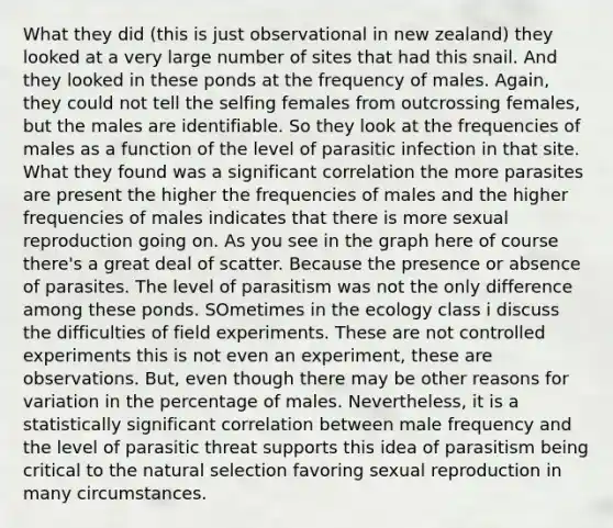 What they did (this is just observational in new zealand) they looked at a very large number of sites that had this snail. And they looked in these ponds at the frequency of males. Again, they could not tell the selfing females from outcrossing females, but the males are identifiable. So they look at the frequencies of males as a function of the level of parasitic infection in that site. What they found was a significant correlation the more parasites are present the higher the frequencies of males and the higher frequencies of males indicates that there is more sexual reproduction going on. As you see in the graph here of course there's a great deal of scatter. Because the presence or absence of parasites. The level of parasitism was not the only difference among these ponds. SOmetimes in the ecology class i discuss the difficulties of field experiments. These are not controlled experiments this is not even an experiment, these are observations. But, even though there may be other reasons for variation in the percentage of males. Nevertheless, it is a statistically significant correlation between male frequency and the level of parasitic threat supports this idea of parasitism being critical to the natural selection favoring sexual reproduction in many circumstances.