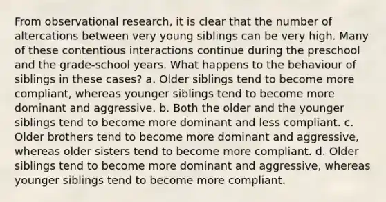 From observational research, it is clear that the number of altercations between very young siblings can be very high. Many of these contentious interactions continue during the preschool and the grade-school years. What happens to the behaviour of siblings in these cases? a. Older siblings tend to become more compliant, whereas younger siblings tend to become more dominant and aggressive. b. Both the older and the younger siblings tend to become more dominant and less compliant. c. Older brothers tend to become more dominant and aggressive, whereas older sisters tend to become more compliant. d. Older siblings tend to become more dominant and aggressive, whereas younger siblings tend to become more compliant.