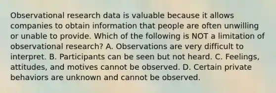 Observational research data is valuable because it allows companies to obtain information that people are often unwilling or unable to provide. Which of the following is NOT a limitation of observational​ research? A. Observations are very difficult to interpret. B. Participants can be seen but not heard. C. ​Feelings, attitudes, and motives cannot be observed. D. Certain private behaviors are unknown and cannot be observed.