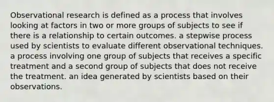 Observational research is defined as a process that involves looking at factors in two or more groups of subjects to see if there is a relationship to certain outcomes. a stepwise process used by scientists to evaluate different observational techniques. a process involving one group of subjects that receives a specific treatment and a second group of subjects that does not receive the treatment. an idea generated by scientists based on their observations.