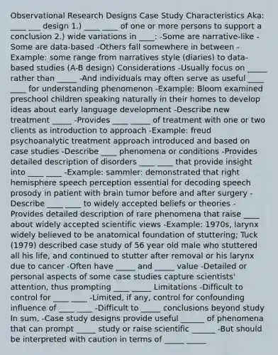 Observational Research Designs Case Study Characteristics Aka: ____ ___ design 1.) ____ ____ of one or more persons to support a conclusion 2.) wide variations in ____: -Some are narrative-like -Some are data-based -Others fall somewhere in between -Example: some range from narratives style (diaries) to data-based studies (A-B design) Considerations -Usually focus on _____ rather than _____ -And individuals may often serve as useful ____ ____ for understanding phenomenon -Example: Bloom examined preschool children speaking naturally in their homes to develop ideas about early language development -Describe new treatment _____ -Provides ____ _____ of treatment with one or two clients as introduction to approach -Example: freud psychoanalytic treatment approach introduced and based on case studies -Describe ____ phenomena or conditions -Provides detailed description of disorders ____ ____ that provide insight into ____ ____ -Example: sammler: demonstrated that right hemisphere speech perception essential for decoding speech prosody in patient with brain tumor before and after surgery -Describe ____ ____ to widely accepted beliefs or theories -Provides detailed description of rare phenomena that raise ____ about widely accepted scientific views -Example: 1970s, larynx widely believed to be anatomical foundation of stuttering; Tuck (1979) described case study of 56 year old male who stuttered all his life, and continued to stutter after removal or his larynx due to cancer -Often have _____ and _____ value -Detailed or personal aspects of some case studies capture scientists' attention, thus prompting ____ _____ Limitations -Difficult to control for ____ ____ -Limited, if any, control for confounding influence of ____ ____ -Difficult to _____ conclusions beyond study In sum, -Case study designs provide useful ______ of phenomena that can prompt _____ study or raise scientific ______ -But should be interpreted with caution in terms of _____ _____