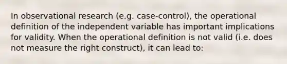 In observational research (e.g. case-control), the operational definition of the independent variable has important implications for validity. When the operational definition is not valid (i.e. does not measure the right construct), it can lead to: