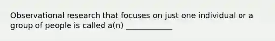 Observational research that focuses on just one individual or a group of people is called a(n) ____________