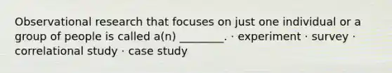 Observational research that focuses on just one individual or a group of people is called a(n) ________. · experiment · survey · correlational study · case study