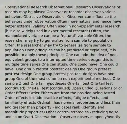 Observational Research Observational Research Observations or records may be biased Observer or recorder observes various behaviors Obtrusive Observation - Observer can influence the behaviors under observation Often more natural and hence have better external validity Often used in non-experimental research (but also widely used in experimental research) Often, the manipulated variable can be a "natural" variable Often, the researcher may try to generalize from sample to population Often, the researcher may try to generalize from sample to population Once principles can be predicted or explained, it is possible to apply these principles One can add the idea of non-equivalent groups to a interrupted time series design; this is multiple time series One can study: One could have: One could have: One group Pretest posttest design One group pretest posttest design One group pretest posttest designs have one group One of the most common non-experimental methods One sample Z test One tail hypotheses One-tail test One-tail test (continued) One-tail test (continued) Open Ended Questions or or Order Effects Order Effects are from the position being tested Order effects include practice effects, fatigue effects, and familiarity effects Ordinal - has nominal properties and less than and greater than property - indicates rank (identity and magnitude properties) Other control strategies - reducing noise and so on Overt Observation - Observer observes openly/overtly