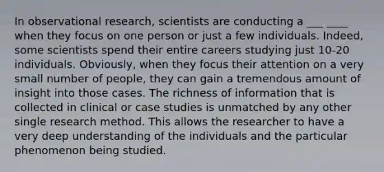 In observational research, scientists are conducting a ___ ____ when they focus on one person or just a few individuals. Indeed, some scientists spend their entire careers studying just 10-20 individuals. Obviously, when they focus their attention on a very small number of people, they can gain a tremendous amount of insight into those cases. The richness of information that is collected in clinical or case studies is unmatched by any other single research method. This allows the researcher to have a very deep understanding of the individuals and the particular phenomenon being studied.