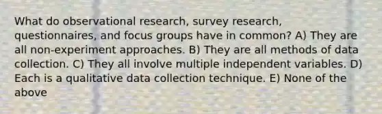 What do observational research, survey research, questionnaires, and focus groups have in common? A) They are all non-experiment approaches. B) They are all methods of data collection. C) They all involve multiple independent variables. D) Each is a qualitative data collection technique. E) None of the above