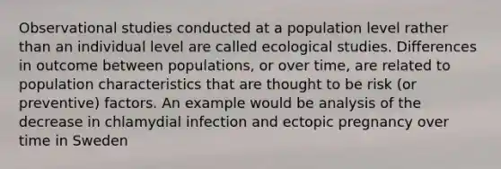 Observational studies conducted at a population level rather than an individual level are called ecological studies. Differences in outcome between populations, or over time, are related to population characteristics that are thought to be risk (or preventive) factors. An example would be analysis of the decrease in chlamydial infection and ectopic pregnancy over time in Sweden