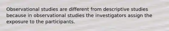 Observational studies are different from descriptive studies because in observational studies the investigators assign the exposure to the participants.