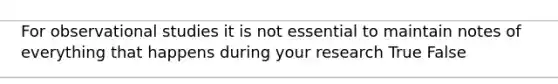 For observational studies it is not essential to maintain notes of everything that happens during your research True False