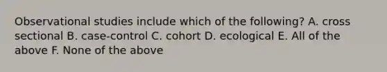 Observational studies include which of the following? A. cross sectional B. case-control C. cohort D. ecological E. All of the above F. None of the above