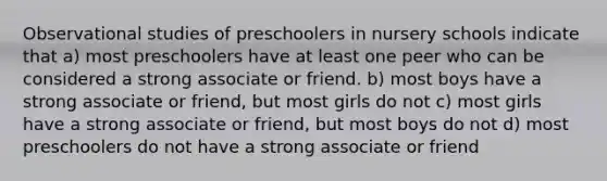 Observational studies of preschoolers in nursery schools indicate that a) most preschoolers have at least one peer who can be considered a strong associate or friend. b) most boys have a strong associate or friend, but most girls do not c) most girls have a strong associate or friend, but most boys do not d) most preschoolers do not have a strong associate or friend