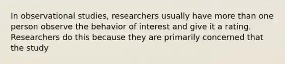 In observational studies, researchers usually have more than one person observe the behavior of interest and give it a rating. Researchers do this because they are primarily concerned that the study