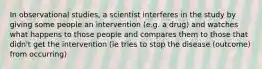 In observational studies, a scientist interferes in the study by giving some people an intervention (e.g. a drug) and watches what happens to those people and compares them to those that didn't get the intervention (ie tries to stop the disease (outcome) from occurring)