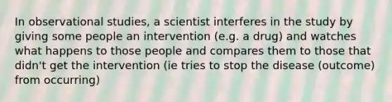 In observational studies, a scientist interferes in the study by giving some people an intervention (e.g. a drug) and watches what happens to those people and compares them to those that didn't get the intervention (ie tries to stop the disease (outcome) from occurring)