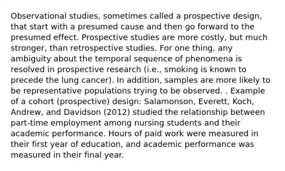 Observational studies, sometimes called a prospective design, that start with a presumed cause and then go forward to the presumed effect. Prospective studies are more costly, but much stronger, than retrospective studies. For one thing, any ambiguity about the temporal sequence of phenomena is resolved in prospective research (i.e., smoking is known to precede the lung cancer). In addition, samples are more likely to be representative populations trying to be observed. . Example of a cohort (prospective) design: Salamonson, Everett, Koch, Andrew, and Davidson (2012) studied the relationship between part-time employment among nursing students and their academic performance. Hours of paid work were measured in their first year of education, and academic performance was measured in their final year.