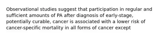 Observational studies suggest that participation in regular and sufficient amounts of PA after diagnosis of early-stage, potentially curable, cancer is associated with a lower risk of cancer-specific mortality in all forms of cancer except