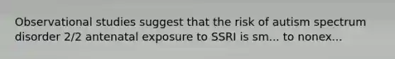 Observational studies suggest that the risk of autism spectrum disorder 2/2 antenatal exposure to SSRI is sm... to nonex...