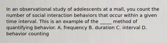 In an observational study of adolescents at a mall, you count the number of social interaction behaviors that occur within a given time interval. This is an example of the _____ method of quantifying behavior. A. frequency B. duration C. interval D. behavior counting