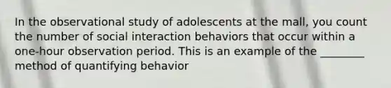 In the observational study of adolescents at the mall, you count the number of social interaction behaviors that occur within a one-hour observation period. This is an example of the ________ method of quantifying behavior