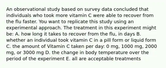 An observational study based on survey data concluded that individuals who took more vitamin C were able to recover from the flu faster. You want to replicate this study using an experimental approach. The treatment in this experiment might be: A. how long it takes to recover from the flu, in days B. whether an individual took vitamin C in a pill form or liquid form C. the amount of Vitamin C taken per day: 0 mg, 1000 mg, 2000 mg, or 3000 mg D. the change in body temperature over the period of the experiment E. all are acceptable treatments