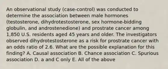 An observational study (case-control) was conducted to determine the association between male hormones (testosterone, dihydrotestosterone, sex hormone-bidding globulin, and androstenedione) and prostrate cancer among 1,850 U.S. residents aged 45 years and older. The investigators observed dihydrotestosterone as a risk for prostrate cancer with an odds ratio of 2.6. What are the possible explanation for this finding? A. Causal association B. Chance association C. Spurious association D. a and C only E. All of the above