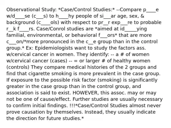 Observational Study: *Case/Control Studies:* --Compare p____e w/d____se (c___s) to h____hy people of si___ar age, sex, & background (c____ols) with respect to pr__r exp___re to probable r__k f____rs. Case/Conrol studies are *aimed at id_____ying familial, environmental, or behavioral f___ors* that are more c___on/*more pronounced in the c__e group than in the control group.* Ex: Epidemiologists want to study the factors ass. w/cervical cancer in women. They identify: -- a # of women w/cervical cancer (cases) -- = or larger # of healthy women (controls) They compare medical histories of the 2 groups and find that cigarette smoking is more prevalent in the case group. If exposure to the possible risk factor (smoking) is significantly greater in the case group than in the control group, and association is said to exist. HOWEVER, this assoc. may or may not be one of cause/effect. Further studies are usually necessary to confirm initial findings. !!!*Case/Control Studies almost never prove causation by themselves. Instead, they usually indicate the direction for future studies.*