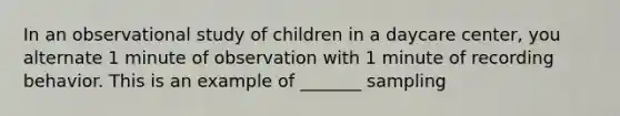 In an observational study of children in a daycare center, you alternate 1 minute of observation with 1 minute of recording behavior. This is an example of _______ sampling