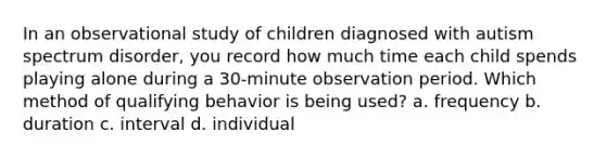 In an observational study of children diagnosed with autism spectrum disorder, you record how much time each child spends playing alone during a 30-minute observation period. Which method of qualifying behavior is being used? a. frequency b. duration c. interval d. individual