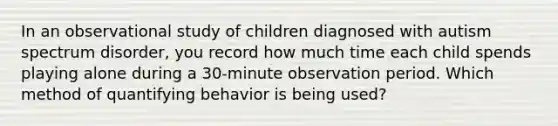 In an observational study of children diagnosed with autism spectrum disorder, you record how much time each child spends playing alone during a 30-minute observation period. Which method of quantifying behavior is being used?