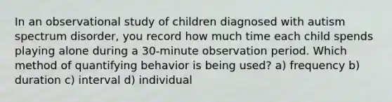 In an observational study of children diagnosed with autism spectrum disorder, you record how much time each child spends playing alone during a 30-minute observation period. Which method of quantifying behavior is being used? a) frequency b) duration c) interval d) individual